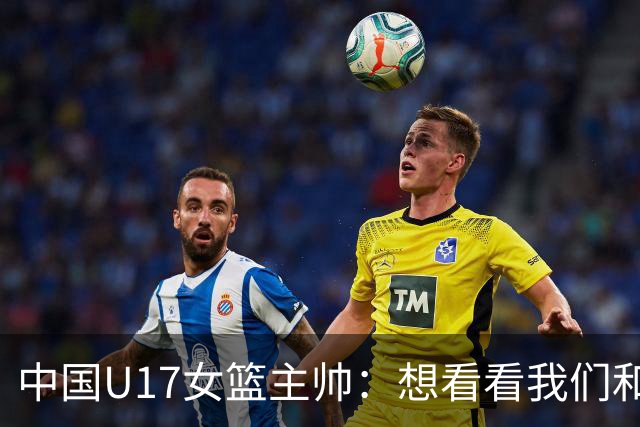 中国U17女篮主帅：想看看我们和世界篮球的差距 默契程度有待提高